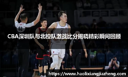 CBA深圳队与北控队激战比分揭晓精彩瞬间回顾